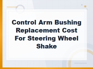 Control Arm Bushing Replacement Cost to Fix Steering Wheel Shake