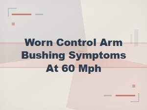 Worn Control Arm Bushing Symptoms at 60 Mph: Complete Replacement Guide